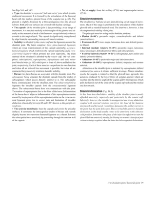 See Figs 34.1 and 34.2.
• Type: the shoulder is a synovial ‘ball and socket’ joint which permits
multiaxial movement. It is formed by the articulation of the humeral
head with the shallow glenoid fossa of the scapula (see p. 63). The
glenoid is slightly deepened by a ﬁbrocartilaginous rimathe glenoid
labrum. Both articular surfaces are covered with hyaline cartilage.
• The capsule: of the shoulder joint is lax permitting a wide range of
movement. It is attached medially to the margins of the glenoid and lat-
erally to the anatomical neck of the humerus except inferiorly where it
extends to the surgical neck. The capsule is signiﬁcantly strengthened
by slips from the surrounding rotator cuff muscle tendons.
• Stability: is afforded by the rotator cuff and the ligaments around the
shoulder joint. The latter comprise: three gleno-humeral ligaments
which are weak reinforcements of the capsule anteriorly; a coraco-
humeral ligament which reinforces the capsule superiorly; and a cora-
coacromial ligament which protects the joint superiorly. The main
stability of the shoulder is afforded by the rotator cuff. The cuff com-
prises: subscapularis, supraspinatus, infraspinatus and teres minor
(see Muscle index, p. 162) which pass in front of, above and behind the
joint, respectively. Each of these muscles can perform its own function
and when all are relaxed free movement is possible, but when all are
contracted they massively reinforce shoulder stability.
• Bursae: two large bursae are associated with the shoulder joint. The
subscapular bursa separates the shoulder capsule from the tendon of
subscapularis which passes directly anterior to it. The subscapular
bursa communicates with the shoulder joint. The subacromial bursa
separates the shoulder capsule from the coracoacromial ligament
above. The subacromial bursa does not communicate with the joint.
The tendon of supraspinatus lies in the ﬂoor of the bursa. Inﬂammation
of the bursa due to adjacent inﬂammation of the supraspinatus tendon
caused by impingement of the supraspinatus tendon on the coracoacro-
mial ligament gives rise to severe pain and limitation of shoulder
abduction (classically between 60 and 120°) known as the painful arc
syndrome.
• The synovial membrane: lines the capsule and covers the articular
surfaces. It surrounds the intracapsular tendon of biceps and extends
slightly beyond the transverse humeral ligament as a sheath. It forms
the subscapular bursa anteriorly by protruding through the anterior wall
of the capsule.
• Nerve supply: from the axillary (C5,6) and suprascapular nerves
(C5,6).
Shoulder movements
The shoulder is a ‘ball and socket’ joint allowing a wide range of move-
ment. Much of this range is attributed to the articulation of the shallow
glenoid with a rounded humeral head. The drawback, however, is that
of compromised stability of the joint.
The principal muscles acting on the shoulder joint are:
• Flexion (0–90°): pectoralis major, coracobrachialis and deltoid
(anterior ﬁbres).
• Extension (0–45°): teres major, latissimus dorsi and deltoid (poster-
ior ﬁbres).
• Internal (medial) rotators (0–40°): pectoralis major, latissimus
dorsi, teres major, deltoid (anterior ﬁbres) and subscapularis.
• External (lateral) rotators (0–55°): infraspinatus, teres minor and
deltoid (posterior ﬁbres).
• Adductors (0–45°): pectoralis major and latissimus dorsi.
• Abductors (0–180°): supraspinatus, deltoid, trapezius and serratus
anterior.
Abduction at the shoulder joint is initiated by supraspinatus; deltoid
continues it as soon as it obtains sufﬁcient leverage. Almost simultan-
eously the scapula is rotated so that the glenoid faces upwards; this
action is produced by the lower ﬁbres of serratus anterior which are
inserted into the inferior angle of the scapula and by the trapezius which
pulls the lateral end of the spine of the scapula upwards and the medial
end downwards.
Shoulder dislocation (Fig. 34.3)
As has been described above, stability of the shoulder joint is mostly
afforded anteriorly, superiorly and posteriorly by the rotator cuff.
Inferiorly, however, the shoulder is unsupported and strong abduction,
coupled with external rotation, can force the head of the humerus
downwards and forwards (sometimes damaging the axillary nerve) to
the point that the joint dislocates. This is termed the anterior shoulder
dislocation as the head usually comes to lie anteriorly in the subcora-
coid position. Sometimes the force of the injury is sufﬁcient to tear the
glenoid labrum anteriorly thereby facilitating recurrence. A surgical pro-
cedure is always required when the latter has led to repeated dislocations.
The shoulder (gleno-humeral) joint 79
 