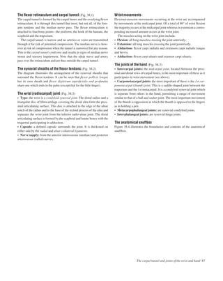 The ﬂexor retinaculum and carpal tunnel (Fig. 38.1)
The carpal tunnel is formed by the carpal bones and the overlying ﬂexor
retinaculum. It is through this tunnel that most, but not all, of the fore-
arm tendons and the median nerve pass. The ﬂexor retinaculum is
attached to four bony pointsathe pisiform, the hook of the hamate, the
scaphoid and the trapezium.
The carpal tunnel is narrow and no arteries or veins are transmitted
through it for risk of potential compression. The median nerve is how-
ever at risk of compression when the tunnel is narrowed for any reason.
This is the carpal tunnel syndrome and results in signs of median nerve
motor and sensory impairment. Note that the ulnar nerve and artery
pass over the retinaculum and are thus outside the carpal tunnel.
The synovial sheaths of the ﬂexor tendons (Fig. 38.2)
The diagram illustrates the arrangement of the synovial sheaths that
surround the ﬂexor tendons. It can be seen that ﬂexor pollicis longus
has its own sheath and ﬂexor digitorum superﬁcialis and profundus
share one which ends in the palm (except that for the little ﬁnger).
The wrist (radiocarpal) joint (Fig. 38.3)
• Type: the wrist is a condyloid synovial joint. The distal radius and a
triangular disc of ﬁbrocartilage covering the distal ulna form the prox-
imal articulating surface. This disc is attached to the edge of the ulnar
notch of the radius and to the base of the styloid process of the ulna and
separates the wrist joint from the inferior radio-ulnar joint. The distal
articulating surface is formed by the scaphoid and lunate bones with the
triquetral participating in adduction.
• Capsule: a deﬁned capsule surrounds the joint. It is thickened on
either side by the radial and ulnar collateral ligaments.
• Nerve supply: from the anterior interosseous (median) and posterior
interosseous (radial) nerves.
Wrist movements
Flexion/extension movements occurring at the wrist are accompanied
by movements at the midcarpal joint. Of a total of 80° of wrist ﬂexion
the majority occurs at the midcarpal joint whereas in extension a corres-
ponding increased amount occurs at the wrist joint.
The muscles acting on the wrist joint include:
• Flexion: all long muscles crossing the joint anteriorly.
• Extension: all long muscles crossing the joint posteriorly.
• Abduction: ﬂexor carpi radialis and extensors carpi radialis longus
and brevis.
• Adduction: ﬂexor carpi ulnaris and extensor carpi ulnaris.
The joints of the hand (Fig. 38.3)
• Intercarpal joints: the midcarpal joint, located between the prox-
imal and distal rows of carpal bones, is the most important of these as it
participates in wrist movement (see above).
• Carpometacarpal joints: the most important of these is the 1st car-
pometacarpal (thumb) joint. This is a saddle-shaped joint between the
trapezium and the 1st metacarpal. It is a condyloid synovial joint which
is separate from others in the hand, permitting a range of movement
similar to that of a ball and socket joint. The most important movement
of the thumb is opposition in which the thumb is opposed to the ﬁngers
as in holding a pen.
• Metacarpophalangeal joints: are synovial condyloid joints.
• Interphalangeal joints: are synovial hinge joints.
The anatomical snuffbox
Figure 38.4 illustrates the boundaries and contents of the anatomical
snuffbox.
The carpal tunnel and joints of the wrist and hand 87
 