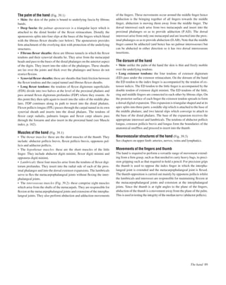 The palm of the hand (Fig. 39.1)
• Skin: the skin of the palm is bound to underlying fascia by ﬁbrous
bands.
• Deep fascia: the palmar aponeurosis is a triangular layer which is
attached to the distal border of the ﬂexor retinaculum. Distally the
aponeurosis splits into four slips at the bases of the ﬁngers which blend
with the ﬁbrous ﬂexor sheaths (see below). The aponeurosis provides
ﬁrm attachment of the overlying skin with protection of the underlying
structures.
• Fibrous ﬂexor sheaths: these are ﬁbrous tunnels in which the ﬂexor
tendons and their synovial sheaths lie. They arise from the metacarpal
heads and pass to the bases of the distal phalanges on the anterior aspect
of the digits. They insert into the sides of the phalanges. These sheaths
are lax over the joints and thick over the phalanges and hence do not
restrict ﬂexion.
• Synovial ﬂexor sheaths: these are sheaths that limit friction between
the ﬂexor tendons and the carpal tunnel and ﬁbrous ﬂexor sheaths.
• Long ﬂexor tendons: the tendons of ﬂexor digitorum superﬁcialis
(FDS) divide into two halves at the level of the proximal phalanx and
pass around ﬂexor digitorum profundus (FDP) where they reunite. At
this point they then split again to insert into the sides of the middle pha-
lanx. FDP continues along its path to insert into the distal phalanx.
Flexor pollicis longus (FPL) passes through the carpal tunnel in its own
synovial sheath and inserts into the distal phalanx. The tendons of
ﬂexor carpi radialis, palmaris longus and ﬂexor carpi ulnaris pass
through the forearm and also insert in the proximal hand (see Muscle
index, p. 162).
Muscles of the hand (Fig. 39.1)
• The thenar muscles: these are the short muscles of the thumb. They
include: abductor pollicis brevis, ﬂexor pollicis brevis, opponens pol-
licis and adductor pollicis.
• The hypothenar muscles: these are the short muscles of the little
ﬁnger. They include abductor digiti minimi, ﬂexor digiti minimi and
opponens digiti minimi.
• Lumbricals: these four muscles arise from the tendons of ﬂexor digi-
torum profundus. They insert into the radial side of each of the prox-
imal phalanges and into the dorsal extensor expansions. The lumbricals
serve to ﬂex the metacarpophalangeal joints without ﬂexing the inter-
phalangeal joints.
• The interosseous muscles (Fig. 39.2): these comprise eight muscles
which arise from the shafts of the metacarpals. They are responsible for
ﬂexion at the metacarpophalangeal joints and extension of the interpha-
langeal joints. They also perform abduction and adduction movements
of the ﬁngers. These movements occur around the middle ﬁnger hence
adduction is the bringing together of all ﬁngers towards the middle
ﬁnger, abduction is moving them away from the middle ﬁnger. The
dorsal interossei each arise from two metacarpals and insert into the
proximal phalanges so as to provide adduction (P.AD). The dorsal
interossei arise from only one metacarpal and are inserted into the prox-
imal phalanges so as to provide abduction (D.AB). Note that the middle
ﬁnger cannot be adducted (and hence has no palmar interosseous) but
can be abducted in either direction so it has two dorsal interosseous
insertions.
The dorsum of the hand
• Skin: unlike the palm of the hand the skin is thin and freely mobile
over the underlying tendons.
• Long extensor tendons: the four tendons of extensor digitorum
(ED) pass under the extensor retinaculum. On the dorsum of the hand
the ED tendon to the index ﬁnger is accompanied by the tendon of ex-
tensor indicis. The ED tendon to the little ﬁnger is accompanied by the
double tendon of extensor digiti minimi. The ED tendons of the little,
ring and middle ﬁngers are connected to each other by ﬁbrous slips. On
the posterior surface of each ﬁnger the extensor tendon spreads to form
a dorsal digital expansion. This expansion is triangular shaped and at its
apex splits into three parts: a middle slip which is attached to the base of
the middle phalanx; and two lateral slips which converge to attach to
the base of the distal phalanx. The base of the expansion receives the
appropriate interossei and lumbricals. The tendons of abductor pollicis
longus, extensor pollicis brevis and longus form the boundaries of the
anatomical snuffbox and proceed to insert into the thumb.
Neurovascular structures of the hand (Fig. 39.3)
See chapters on upper limb: arteries, nerves, veins and lymphatics.
Movements of the ﬁngers and thumb
The hand is required to perform a versatile range of movement extend-
ing from a ﬁrm grasp, such as that needed to carry heavy bags, to preci-
sion gripping such as that required to hold a pencil. For precision grips
the thumb is used to oppose the index ﬁnger in which the interpha-
langeal joint is extended and the metacarpophalangeal joint is ﬂexed.
The thumb opposition is carried out mainly by opponens pollicis whilst
the lumbricals and interossei are responsible for maintaining ﬂexion at
the metacarpophalangeal joints and extension at the interphalangeal
joints. Since the thumb is at right angles to the plane of the ﬁngers,
abduction of the thumb is a movement away from the plane of the palm.
This is used in testing the integrity of the median nerve (abductor pollicis).
The hand 89
 