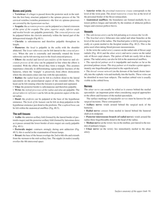 Bones and joints
• Vertebrae: if a ﬁnger is passed down the posterior neck in the mid-
line the ﬁrst bony structure palpated is the spinous process of the 7th
cervical vertebra (vertebra prominens)athe ﬁrst six spinous processes
are covered by the ligamentum nuchae.
• Scapula: the acromion process can be palpated as a lateral extension
of the spine of the scapula. The spine, superior angle, inferior angle
and medial border are palpable posteriorly. The coracoid process can
be palpated below the clavicle anteriorly within the lateral part of the
deltopectoral triangle (Fig 40.1).
• Clavicle: is subcutaneous and therefore palpable throughout its
length.
• Humerus: the head is palpable in the axilla with the shoulder
abducted. The lesser tuberosity can be felt lateral to the coracoid pro-
cess. When the arm is externally and internally rotated the lesser
tuberosity can be felt moving next to the ﬁxed coracoid process.
• Elbow: the medial and lateral epicondyles of the humerus and ole-
cranon process of the ulna can be palpated in line when the elbow is
extended. With the elbow ﬂexed they form a triangle. This assumes
importance clinically in differentiating supracondylar fractures of the
humerus, where the ‘triangle’ is preserved, from elbow dislocations
where the olecranon comes into line with the epicondyles.
• Radius: the radial head can be felt in a hollow distal to the lateral
epicondyle on the posterolateral aspect of the extended elbow. The
head can be felt rotating when the forearm is pronated and supinated.
• Ulna: the posterior border is subcutaneous and therefore palpable.
• Wrist: the styloid processes of the radius and ulna are palpable. The
dorsal tubercle (of Lister) can be felt on the posterior aspect of the dis-
tal radius.
• Hand: the pisiform can be palpated at the base of the hypothenar
eminence. The hook of the hamate can be felt on deep palpation in the
hypothenar eminence just distal to the pisiform. The scaphoid bone can
be felt within the anatomical snuffbox (Fig, 40.5).
The soft tissues
• Axilla: the anterior axillary fold (formed by the lateral border of pec-
toralis major) and the posterior axillary fold (formed by latissimus dorsi
as it passes around the lower border of teres major) are easily palpable
(Fig. 40.1).
• Pectoralis major: contracts strongly during arm adduction (Fig.
40.3); this is useful in the examination of breast lumps.
• Breast: the base of the breast overlaps the 2nd to 6th ribs and extends
from the sternum to the mid-axillary line. The nipple (in males) usually
overlies the 4th intercostal space.
• Anterior wrist: the proximal transverse crease corresponds to the
level of the wrist joint. The distal transverse crease lies at the level of
the proximal border of the ﬂexor retinaculum.
• Anatomical snuffbox: the boundaries are formed medially by ex-
tensor pollicis longus and laterally by the tendons of abductor pollicis
longus and extensor pollicis brevis.
Vessels
• The subclavian artery can be felt pulsating as it crosses the 1st rib.
• The brachial artery bifurcates into radial and ulnar branches at the
level of the neck of the radius. The brachial pulse is felt by pressing lat-
erally at a point medial to the bicipital tendon (Fig. 40.2). This is the
pulse used when taking blood pressure measurements.
• At the wrist the radial artery courses on the radial side of ﬂexor carpi
radialis (Fig. 40.4) and the ulnar artery and nerve course on the radial
side of ﬂexor carpi ulnaris. The pulses of both are easily felt at these
points. The radial artery can also be felt in the anatomical snuffbox.
• The superﬁcial palmar arch is impalpable and reaches as far as the
proximal palmar crease. The deep palmar arch reaches a point approx-
imately one ﬁngerbreadth proximal to the superﬁcial arch.
• The dorsal venous network (on the dorsum of the hand) drains later-
ally into the cephalic vein and medially into the basilic. These veins can
be identiﬁed in most lean subjects. The median cubital vein is usually
visible in the cubital fossa.
Nerves
The ulnar nerve can usually be rolled as it courses behind the medial
epicondyleaan important point when considering surgical approaches
to the elbow and fractures of the medial epicondyle.
The surface markings of impalpable nerves must be known for safe
surgical incisions. These correspond to:
• Axillary nerve: winds around behind the surgical neck of the
humerus.
• Radial nerve: crosses from medial to lateral behind the humeral
shaft at its midpoint.
• Posterior interosseous branch (of radial nerve): winds around the
radius three ﬁngerbreadths distal to the head of the radius.
• Median nerve (at the wrist): lies in the midline, just lateral to the ten-
don of palmaris longus.
• Ulnar nerve (at the wrist): lies immediately medial to the ulnar
artery.
Surface anatomy of the upper limb 91
 