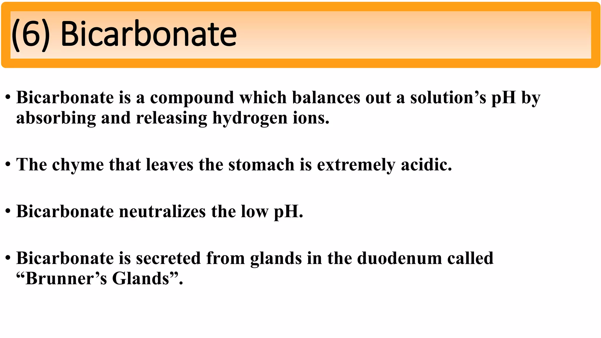 • Bicarbonate is a compound which balances out a solution’s pH by
absorbing and releasing hydrogen ions.
• The chyme that leaves the stomach is extremely acidic.
• Bicarbonate neutralizes the low pH.
• Bicarbonate is secreted from glands in the duodenum called
“Brunner’s Glands”.
(6) Bicarbonate
 