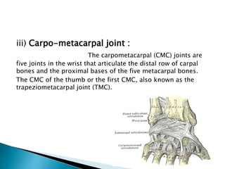 iii) Carpo-metacarpal joint : 
The carpometacarpal (CMC) joints are 
five joints in the wrist that articulate the distal row of carpal 
bones and the proximal bases of the five metacarpal bones. 
The CMC of the thumb or the first CMC, also known as the 
trapeziometacarpal joint (TMC). 
 