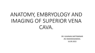 ANATOMY, EMBRYOLOGY AND
IMAGING OF SUPERIOR VENA
CAVA.
DR. GAJANAN WATTAMWAR
JR1 RADIODIAGNOSIS.
16.09.2022
 