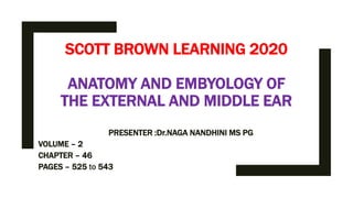 SCOTT BROWN LEARNING 2020
ANATOMY AND EMBYOLOGY OF
THE EXTERNAL AND MIDDLE EAR
PRESENTER :Dr.NAGA NANDHINI MS PG
VOLUME – 2
CHAPTER – 46
PAGES – 525 to 543
 