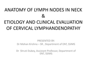 ANATOMY OF LYMPH NODES IN NECK
&
ETIOLOGY AND CLINICAL EVALUATION
OF CERVICAL LYMPHANDENOPATHY
PRESENTED BY:
Dr Mohan Krishna – SR , Department of ENT, SSIMS
Dr Shruti Dubey, Assistant Professor, Department of
ENT, SSIMS
 