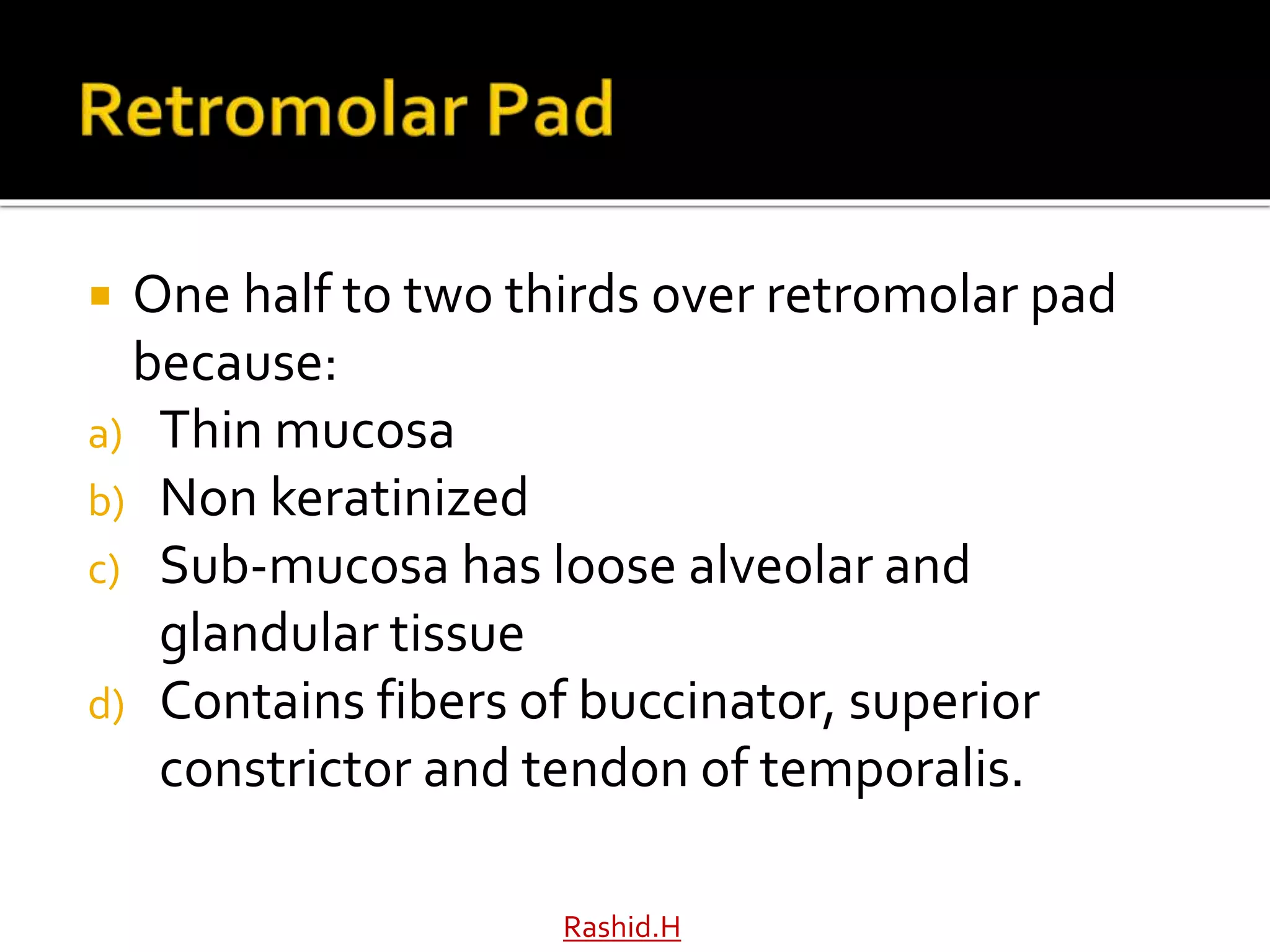  One half to two thirds over retromolar pad
because:
a) Thin mucosa
b) Non keratinized
c) Sub-mucosa has loose alveolar and
glandular tissue
d) Contains fibers of buccinator, superior
constrictor and tendon of temporalis.
Rashid.H
 