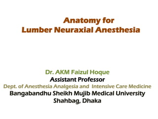 Anatomy for
Lumber Neuraxial Anesthesia
Dr. AKM Faizul Hoque
Assistant Professor
Dept. of Anesthesia Analgesia and Intensive Care Medicine
Bangabandhu Sheikh Mujib Medical University
Shahbag, Dhaka
 