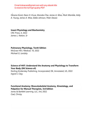 OpenStax, J. Gordon Betts, Peter DeSaix, Eddie Johnson, Jody E. Johnson,
Oksana Korol, Dean H. Kruse, Brandon Poe, James A. Wise, Mark Womble, Kelly
A. Young, James A. Wise, Eddie Johnson, Peter Desaix
Insect Physiology and Biochemistry
CRC Press, 4, 2022
James L. Nation, Sr
Pulmonary Physiology, Tenth Edition
McGraw Hill / Medical, 10, 2022
Michael G. Levitzky
Science of HIIT: Understand the Anatomy and Physiology to Transform
Your Body (DK Science of)
Dorling Kindersley Publishing, Incorporated; DK, Annotated, US, 2022
Ingrid S. Clay;
Functional Anatomy: Musculoskeletal Anatomy, Kinesiology, and
Palpation for Manual Therapists, 3rd Edition
Jones & Bartlett Learning, LLC, 3rd, 2022
Cael, Christy
 