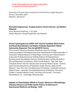 Epidemics and the Modern World
University of Toronto Press; University of Toronto Press, Higher Education
Division, Illustrated, 2024
Mitchell L. Hammond
Biomedical Engineering : Imaging Systems, Electric Devices, and Medical
Materials
Jenny Stanford Publishing, 1, US, 2024
Akihiro Miyauchi, Hiroyuki Kagechika, Yuji Miyahara
Human Cytomegalovirus mRNA-1647 Vaccine Candidate Elicits Potent
and Broad Neutralization and Higher Antibody-Dependent Cellular
Cytotoxicity Responses Than the gB/MF59 Vaccine
The Journal of Infectious Diseases, [Undefined series for scimag]
Xintao Hu;Krithika P Karthigeyan;Savannah Herbek;Sarah M Valencia;Jennifer A
Jenks;Helen Webster;Itzayana G Miller;Megan Connors;Justin Pollara;Caroline
Andy;Linda M Gerber;Emmanuel B Walter;Kathryn M Edwards;David I
Bernstein;Jacob Hou;Matthew Koch;Lori Panther;Andrea Carfi;Kai Wu;Sallie R
Permar(Department of Pediatrics, Weill Cornell Medicine , New York, New
York;Duke Human Vaccine Institute, Duke University Medical Center , Durham,
North Carolina;Department of Population Health Sciences, Weill Cornell
Medicine , New York, New York;Department of Pediatrics, Vanderbilt University
Medical Center , Nashville, Tennessee;Department of Pediatrics, Cincinnati
Children's Hospital Medical Center, University of Cincinnati , Cincinnati,
Ohio;Moderna, Inc , Cambridge, Massachusetts)
Updates on Clostridioides difficile in Europe: Advances in Microbiology,
Infectious Diseases and Public Health Volume 18 (Advances in
Experimental Medicine and Biology, 1435)
 