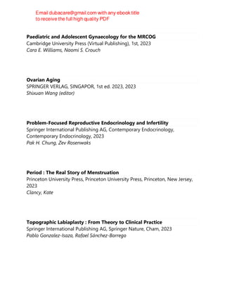 Paediatric and Adolescent Gynaecology for the MRCOG
Cambridge University Press (Virtual Publishing), 1st, 2023
Cara E. Williams, Naomi S. Crouch
Ovarian Aging
SPRINGER VERLAG, SINGAPOR, 1st ed. 2023, 2023
Shixuan Wang (editor)
Problem-Focused Reproductive Endocrinology and Infertility
Springer International Publishing AG, Contemporary Endocrinology,
Contemporary Endocrinology, 2023
Pak H. Chung, Zev Rosenwaks
Period : The Real Story of Menstruation
Princeton University Press, Princeton University Press, Princeton, New Jersey,
2023
Clancy, Kate
Topographic Labiaplasty : From Theory to Clinical Practice
Springer International Publishing AG, Springer Nature, Cham, 2023
Pablo Gonzalez-Isaza, Rafael Sánchez-Borrego
 