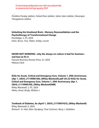 Apple Academic Press, Incorporated, 1, FR, 2024
Pratibha Pandey (editor), Fahad Khan (editor), Saher Islam (editor), Devarajan
Thangadurai (editor)
Unlocking the Emotional Brain : Memory Reconsolidation and the
Psychotherapy of Transformational Change
Routledge, 2, PS, 2024
Ecker, Bruce, Ticic, Robin, Hulley, Laurel
NEVER NOT WORKING : why the always-on culture is bad for business--
and how to fix it
Harvard Business Review Press, S.l, 2024
Malissa Clark
ECGs for Acute, Critical and Emergency Care, Volume 1, 20th Anniversary
(Apr 1, 2024)_(1119986168)_(Wiley-Blackwell).pdf (35.22 ECGs for Acute,
Critical and Emergency Care, Volume 1, 20th Anniversary (Apr 1,
2024)_(1119986168)_(Wiley-Blackwell)MB)
Wiley-Blackwell, 2, PS, 2024
Mattu, Amal, Brady, William J.
Textbook of Diabetes, 6e (April 1, 2024)_(1119697425)_(Wiley-Blackwell)
Wiley-Blackwell, 6, 2024
Richard I. G. Holt, Allan Flyvbjerg, Clive Cockram, Barry J. Goldstein
 