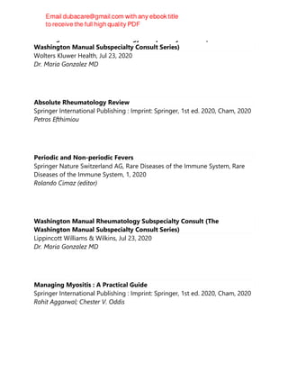 Washington Manual Rheumatology Subspecialty Consult (The
Washington Manual Subspecialty Consult Series)
Wolters Kluwer Health, Jul 23, 2020
Dr. Maria Gonzalez MD
Absolute Rheumatology Review
Springer International Publishing : Imprint: Springer, 1st ed. 2020, Cham, 2020
Petros Efthimiou
Periodic and Non-periodic Fevers
Springer Nature Switzerland AG, Rare Diseases of the Immune System, Rare
Diseases of the Immune System, 1, 2020
Rolando Cimaz (editor)
Washington Manual Rheumatology Subspecialty Consult (The
Washington Manual Subspecialty Consult Series)
Lippincott Williams & Wilkins, Jul 23, 2020
Dr. Maria Gonzalez MD
Managing Myositis : A Practical Guide
Springer International Publishing : Imprint: Springer, 1st ed. 2020, Cham, 2020
Rohit Aggarwal; Chester V. Oddis
 