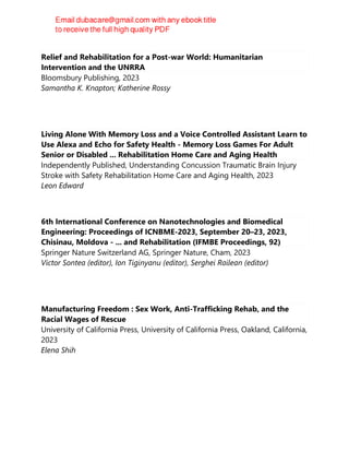 Relief and Rehabilitation for a Post-war World: Humanitarian
Intervention and the UNRRA
Bloomsbury Publishing, 2023
Samantha K. Knapton; Katherine Rossy
Living Alone With Memory Loss and a Voice Controlled Assistant Learn to
Use Alexa and Echo for Safety Health - Memory Loss Games For Adult
Senior or Disabled ... Rehabilitation Home Care and Aging Health
Independently Published, Understanding Concussion Traumatic Brain Injury
Stroke with Safety Rehabilitation Home Care and Aging Health, 2023
Leon Edward
6th International Conference on Nanotechnologies and Biomedical
Engineering: Proceedings of ICNBME-2023, September 20–23, 2023,
Chisinau, Moldova - ... and Rehabilitation (IFMBE Proceedings, 92)
Springer Nature Switzerland AG, Springer Nature, Cham, 2023
Victor Sontea (editor), Ion Tiginyanu (editor), Serghei Railean (editor)
Manufacturing Freedom : Sex Work, Anti-Trafficking Rehab, and the
Racial Wages of Rescue
University of California Press, University of California Press, Oakland, California,
2023
Elena Shih
 
