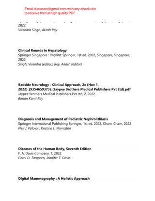 Springer Singapore : Imprint: Springer, 1st ed. 2022, Singapore, Singapore,
2022
Virendra Singh, Akash Roy
Clinical Rounds in Hepatology
Springer Singapore : Imprint: Springer, 1st ed. 2022, Singapore, Singapore,
2022
Singh, Virendra (editor), Roy, Akash (editor)
Bedside Neurology - Clinical Approach, 2e (Nov 1,
2022)_(9354659373)_(Jaypee Brothers Medical Publishers Pvt Ltd).pdf
Jaypee Brothers Medical Publishers Pvt Ltd, 2, 2022
Biman Kanti Ray
Diagnosis and Management of Pediatric Nephrolithiasis
Springer International Publishing Springer, 1st ed. 2022, Cham, Cham, 2022
Neil J. Paloian; Kristina L. Penniston
Diseases of the Human Body, Seventh Edition
F. A. Davis Company, 7, 2022
Carol D. Tamparo, Jennifer T. Davis
Digital Mammography : A Holistic Approach
 