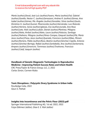 Jesús (author);Cano, Antonio (author);Branco, Camil Castelo (author);Correa,
Marta (author);Doval, José Luis (author);Fasero, María (author);Fiol, Gabriel
(author);Garello, Nestor C. (author);Genazzani, Andrea R. (author);Gómez, Ana
Isabel (author);Gómez, Ma. Ángeles (author);González, Silvia (author);Goulis,
Dimitrios G. (author);Guinot, Misericordia (author);Hernández, Luis Rolando
(author);Herrero, Sonia (author);Iglesias, Eva (author);Jurado, Ana Rosa
(author);Lete, Iñaki (author);Lubián, Daniel (author);Martínez, Milagros
(author);Nieto, Aníbal (author);Nieto, Laura (author);Palacios, Santiago
(author);Pedreira, Milagros (author);Pérez-Campos, Ezequiel (author);Plá, María
Jesús (author);Presa, Jesús (author);Quereda, Francisco (author);Ribes, Miriam
(author);Romero, Pablo (author);Roca, Beatriz (author);Sánchez-Capilla, Antonio
(author);Sánchez-Borrego, Rafael (author);Santaballa, Ana (author);Santamaría,
Amparo (author);Simoncini, Tommaso (author);Tinahones, Francisco
(author);Calaf, Joaquín (author)
Handbook of Genetic Diagnostic Technologies in Reproductive
Medicine : Improving Patient Success Rates and Infant Health
CRC Press/Taylor & Francis Group, LLC, 2, 2022
Carlos Simón, Carmen Rubio
Toxic Disruptions : Polycystic Ovary Syndrome in Urban India
Routledge India, 2022
Gauri S. Pathak
Insights Into Incontinence and the Pelvic Floor (2022).pdf
Springer International Publishing AG, 1st ed. 2022, 2022
Fulya Dökmeci (editor), Diaa E. E. Rizk (editor)
 
