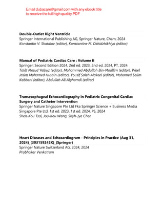 Double-Outlet Right Ventricle
Springer International Publishing AG, Springer Nature, Cham, 2024
Konstantin V. Shatalov (editor), Konstantine M. Dzhidzhikhiya (editor)
Manual of Pediatric Cardiac Care : Volume II
Springer; Second Edition 2024, 2nd ed. 2023, 2nd ed. 2024, PT, 2024
Talât Mesud Yelbuz (editor), Mohammed Abdullah Bin-Moallim (editor), Wael
Jasim Mohamed Husain (editor), Yousif Saleh Alakeel (editor), Mohamed Salim
Kabbani (editor), Abdullah Ali Alghamdi (editor)
Transesophageal Echocardiography in Pediatric Congenital Cardiac
Surgery and Catheter Intervention
Springer Nature Singapore Pte Ltd Fka Springer Science + Business Media
Singapore Pte Ltd, 1st ed. 2023, 1st ed. 2024, PS, 2024
Shen-Kou Tsai, Jou-Kou Wang, Shyh-Jye Chen
Heart Diseases and Echocardiogram - Principles in Practice (Aug 31,
2024)_(303159245X)_(Springer)
Springer Nature Switzerland AG, 2024, 2024
Prabhakar Venkatram
 