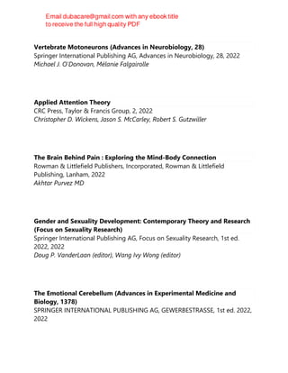 Vertebrate Motoneurons (Advances in Neurobiology, 28)
Springer International Publishing AG, Advances in Neurobiology, 28, 2022
Michael J. O'Donovan, Mélanie Falgairolle
Applied Attention Theory
CRC Press, Taylor & Francis Group, 2, 2022
Christopher D. Wickens, Jason S. McCarley, Robert S. Gutzwiller
The Brain Behind Pain : Exploring the Mind-Body Connection
Rowman & Littlefield Publishers, Incorporated, Rowman & Littlefield
Publishing, Lanham, 2022
Akhtar Purvez MD
Gender and Sexuality Development: Contemporary Theory and Research
(Focus on Sexuality Research)
Springer International Publishing AG, Focus on Sexuality Research, 1st ed.
2022, 2022
Doug P. VanderLaan (editor), Wang Ivy Wong (editor)
The Emotional Cerebellum (Advances in Experimental Medicine and
Biology, 1378)
SPRINGER INTERNATIONAL PUBLISHING AG, GEWERBESTRASSE, 1st ed. 2022,
2022
 