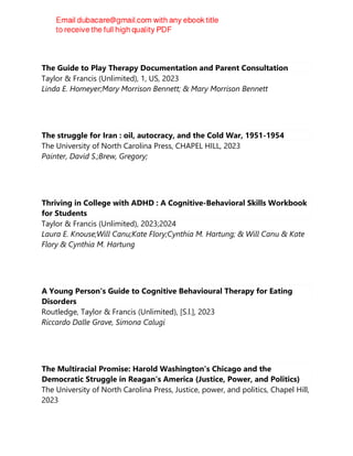 The Guide to Play Therapy Documentation and Parent Consultation
Taylor & Francis (Unlimited), 1, US, 2023
Linda E. Homeyer;Mary Morrison Bennett; & Mary Morrison Bennett
The struggle for Iran : oil, autocracy, and the Cold War, 1951-1954
The University of North Carolina Press, CHAPEL HILL, 2023
Painter, David S.;Brew, Gregory;
Thriving in College with ADHD : A Cognitive-Behavioral Skills Workbook
for Students
Taylor & Francis (Unlimited), 2023;2024
Laura E. Knouse;Will Canu;Kate Flory;Cynthia M. Hartung; & Will Canu & Kate
Flory & Cynthia M. Hartung
A Young Person's Guide to Cognitive Behavioural Therapy for Eating
Disorders
Routledge, Taylor & Francis (Unlimited), [S.l.], 2023
Riccardo Dalle Grave, Simona Calugi
The Multiracial Promise: Harold Washington's Chicago and the
Democratic Struggle in Reagan's America (Justice, Power, and Politics)
The University of North Carolina Press, Justice, power, and politics, Chapel Hill,
2023
 