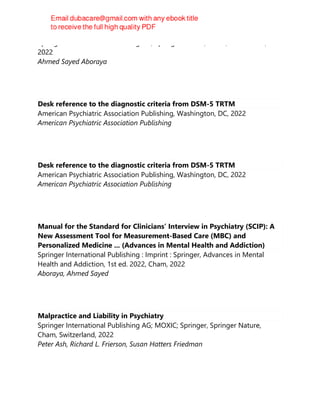 Springer International Publishing AG, Springer Nature, Cham, Switzerland,
2022
Ahmed Sayed Aboraya
Desk reference to the diagnostic criteria from DSM-5 TRTM
American Psychiatric Association Publishing, Washington, DC, 2022
American Psychiatric Association Publishing
Desk reference to the diagnostic criteria from DSM-5 TRTM
American Psychiatric Association Publishing, Washington, DC, 2022
American Psychiatric Association Publishing
Manual for the Standard for Clinicians’ Interview in Psychiatry (SCIP): A
New Assessment Tool for Measurement-Based Care (MBC) and
Personalized Medicine ... (Advances in Mental Health and Addiction)
Springer International Publishing : Imprint : Springer, Advances in Mental
Health and Addiction, 1st ed. 2022, Cham, 2022
Aboraya, Ahmed Sayed
Malpractice and Liability in Psychiatry
Springer International Publishing AG; MOXIC; Springer, Springer Nature,
Cham, Switzerland, 2022
Peter Ash, Richard L. Frierson, Susan Hatters Friedman
 
