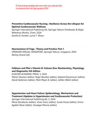 Preventive Cardiovascular Nursing : Resilience Across the Lifespan for
Optimal Cardiovascular Wellness
Springer International Publishing AG, Springer Nature (Textbooks & Major
Reference Works), Cham, 2024
Sandra B. Dunbar, Lynne T. Braun
Neuroscience of Yoga : Theory and Practice: Part 1
SPRINGER VERLAG, SINGAPORE, Springer Nature, Singapore, 2024
Akshay Anand (ed)
Feldman and Pike's Vitamin D: Volume One: Biochemistry, Physiology
and Diagnostics 5th Edition
ELSEVIER ACADEMIC PRESS, 5, 2024
Martin Hewison (editor), Roger Bouillon (editor), Edward Giovannucci (editor),
David Goltzman (editor), Mark Meyer B. (editor), JoEllen Welsh (editor)
Hypertension and Heart Failure: Epidemiology, Mechanisms and
Treatment (Updates in Hypertension and Cardiovascular Protection)
Springer International Publishing AG, 2, 2024
Maria Dorobantu (editor), Victor Voicu (editor), Guido Grassi (editor), Enrico
Agabiti-Rosei (editor), Giuseppe Mancia (editor)
 