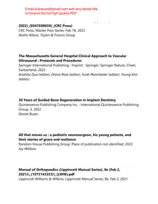 Clinical Cases for the FRCA (Master Pass Series) (Feb 18,
2022)_(036769803X)_(CRC Press)
CRC Press, Master Pass Series, Feb 18, 2022
Alisha Allana, Taylor & Francis Group
The Massachusetts General Hospital Clinical Approach to Vascular
Ultrasound : Protocols and Procedures
Springer International Publishing : Imprint : Springer, Springer Nature, Cham,
Switzerland, 2022
Anahita Dua (editor), Drena Root (editor), Scott Manchester (editor), Young Kim
(editor)
30 Years of Guided Bone Regeneration in Implant Dentistry
Quintessence Publishing Company Inc. : International Quintessence Publishing
Group, 3, 2022
Daniel Buser;
All that moves us : a pediatric neurosurgeon, his young patients, and
their stories of grace and resilience
Random House Publishing Group, Place of publication not identified, 2022
Jay Wellons
Manual of Orthopaedics (Lippincott Manual Series), 8e (Feb 2,
2021)_(1975143353)_(LWW).pdf
Lippincott Williams & Wilkins, Lippincott Manual Series, 8e, Feb 2, 2021
 