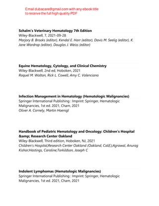 Schalm's Veterinary Hematology 7th Edition
Wiley-Blackwell, 7, 2021-09-28
Marjory B. Brooks (editor), Kendal E. Harr (editor), Davis M. Seelig (editor), K.
Jane Wardrop (editor), Douglas J. Weiss (editor)
Equine Hematology, Cytology, and Clinical Chemistry
Wiley-Blackwell, 2nd ed, Hoboken, 2021
Raquel M. Walton, Rick L. Cowell, Amy C. Valenciano
Infection Management in Hematology (Hematologic Malignancies)
Springer International Publishing : Imprint: Springer, Hematologic
Malignancies, 1st ed. 2021, Cham, 2021
Oliver A. Cornely, Martin Hoenigl
Handbook of Pediatric Hematology and Oncology: Children's Hospital
&amp; Research Center Oakland
Wiley-Blackwell, Third edition, Hoboken, NJ, 2021
Children's Hospital;Research Center Oakland (Oakland, Calif.);Agrawal, Anurag
Kishor;Hastings, Caroline;Torkildson, Joseph C
Indolent Lymphomas (Hematologic Malignancies)
Springer International Publishing : Imprint: Springer, Hematologic
Malignancies, 1st ed. 2021, Cham, 2021
 