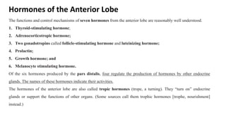 Hormones of the Anterior Lobe
The functions and control mechanisms of seven hormones from the anterior lobe are reasonably well understood.
1. Thyroid-stimulating hormone;
2. Adrenocorticotropic hormone;
3. Two gonadotropins called follicle-stimulating hormone and luteinizing hormone;
4. Prolactin;
5. Growth hormone; and
6. Melanocyte stimulating hormone.
Of the six hormones produced by the pars distalis, four regulate the production of hormones by other endocrine
glands. The names of these hormones indicate their activities.
The hormones of the anterior lobe are also called tropic hormones (trope, a turning). They “turn on” endocrine
glands or support the functions of other organs. (Some sources call them trophic hormones [trophe, nourishment]
instead.)
 