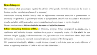Gonadotropins.
The hormones called gonadotropins regulate the activities of the gonads. (the testes in males and the ovaries in
females—produce reproductive cells as well as hormones.)
Gonadotropin releasing hormone (GnRH) from the hypothalamus stimulates production of gonadotropins. An
abnormally low production of gonadotropins results in hypogonadism. Children with this condition do not mature
sexually, and adults with hypogonadism cannot produce functional sperm (males) or oocytes (females).
The two gonadotropins are follicle-stimulating hormone and luteinizing hormone.
Follicle-stimulating hormone (FSH), or follitropin, promotes follicle development in females and, in
combination with luteinizing hormone, stimulates the secretion of estrogens by ovarian cells. Estradiol is the most
important estrogen. In males, FSH stimulates nurse cells, specialized cells in the seminiferous tubules where sperm
differentiate. In response, the nurse cells promote the physical maturation of developing sperm.
FSH production is inhibited by inhibin, a peptide hormone released by cells in the testes and ovaries. (The role of
inhibin in suppressing the release of GnRH as well as FSH is under debate.)
 