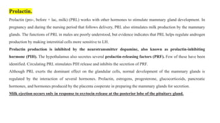Prolactin.
Prolactin (pro-, before + lac, milk) (PRL) works with other hormones to stimulate mammary gland development. In
pregnancy and during the nursing period that follows delivery, PRL also stimulates milk production by the mammary
glands. The functions of PRL in males are poorly understood, but evidence indicates that PRL helps regulate androgen
production by making interstitial cells more sensitive to LH.
Prolactin production is inhibited by the neurotransmitter dopamine, also known as prolactin-inhibiting
hormone (PIH). The hypothalamus also secretes several prolactin-releasing factors (PRF). Few of these have been
identified. Circulating PRL stimulates PIH release and inhibits the secretion of PRF.
Although PRL exerts the dominant effect on the glandular cells, normal development of the mammary glands is
regulated by the interaction of several hormones. Prolactin, estrogens, progesterone, glucocorticoids, pancreatic
hormones, and hormones produced by the placenta cooperate in preparing the mammary glands for secretion.
Milk ejection occurs only in response to oxytocin release at the posterior lobe of the pituitary gland.
 