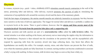 Oxytocin
In women, oxytocin (oxy-, quick + tokos, childbirth) (OXT) stimulates smooth muscle contraction in the wall of the
uterus, promoting labor and delivery. After delivery, oxytocin promotes the ejection of milk by stimulating the
contraction of myoepithelial cells around the secretory alveoli and the ducts of the mammary glands.
Until the last stages of pregnancy, the uterine smooth muscles are relatively insensitive to oxytocin, but they become
more sensitive as the time of delivery approaches. The trigger for normal labor and delivery is probably a sudden rise
in oxytocin levels at the uterus. There is good evidence, however, that the uterus and fetus secrete most of the
oxytocin involved. Oxytocin from the posterior lobe plays only a supporting role.
Oxytocin secretion and milk ejection are part of a neuroendocrine reflex called the milk let-down reflex. The
normal stimulus is an infant suckling at the breast, and sensory nerves innervating the nipples relay the information to
the hypothalamus. Oxytocin is then released into the circulation at the posterior lobe, and the myoepithelial cells
respond by squeezing milk from the secretory alveoli into large collecting ducts. Any factor that affects the
hypothalamus can modify this reflex. For example, anxiety, stress, and other factors can prevent the flow of milk,
even when the mammary glands are fully functional. In contrast, nursing mothers can become conditioned to associate
a baby’s crying with suckling. In these women, milk let-down may begin as soon as they hear a baby cry.
 
