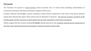 Oxytocin
The functions of oxytocin in sexual activity remain uncertain, but it is known that circulating concentrations of
oxytocin rise during sexual arousal and peak at orgasm in both sexes.
Evidence indicates that in men, oxytocin stimulates smooth muscle contractions in the walls of the ductus deferens
(sperm duct) and prostate gland. These actions may be important in emission—the ejection of sperm, secretions of the
prostate gland, and the secretions of other glands into the male reproductive tract before ejaculation.
Studies suggest that the oxytocin released in females during intercourse may stimulate smooth muscle contractions in
the uterus and vagina that promote the transport of sperm toward the uterine tubes.
 
