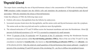 Thyroid Gland
The major factor controlling the rate of thyroid hormone release is the concentration of TSH in the circulating blood.
TSH stimulates iodide transport into the follicle cells and stimulates the production of thyroglobulin and thyroid
peroxidase. TSH also stimulates the release of thyroid hormones.
Under the influence of TSH, the following steps occur:
4. Follicle cells remove thyroglobulin from the follicles by endocytosis.
5. lysosomal enzymes break down the thyroglobulin, and the amino acids and thyroid hormones enter the cytoplasm.
The amino acids are then recycled and used to synthesize more thyroglobulin.
6. The released molecules of T3 and T4 diffuse across the basement membrane and enter the bloodstream. About 90
percent of all thyroid secretions is T4, and T3 is secreted in comparatively small amounts.
7. About 75 percent of the T4 molecules and 70 percent of the T3 molecules entering the bloodstream become
attached to transport proteins called thyroid-binding globulins (TBGs). Most of the rest of the T4 and T3 in the
circulation is attached to transthyretin, also known as thyroid-binding prealbumin (TBPA), or to albumin, one
of the plasma proteins. Only the relatively small quantities of thyroid hormones that remain unbound—roughly 0.3
percent of the circulating T3 and 0.03 percent of the circulating T4—are free to diffuse into peripheral tissues.
 