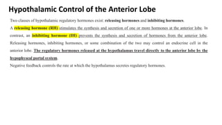 Hypothalamic Control of the Anterior Lobe
Two classes of hypothalamic regulatory hormones exist: releasing hormones and inhibiting hormones.
A releasing hormone (RH) stimulates the synthesis and secretion of one or more hormones at the anterior lobe. In
contrast, an inhibiting hormone (IH) prevents the synthesis and secretion of hormones from the anterior lobe.
Releasing hormones, inhibiting hormones, or some combination of the two may control an endocrine cell in the
anterior lobe. The regulatory hormones released at the hypothalamus travel directly to the anterior lobe by the
hypophyseal portal system.
Negative feedback controls the rate at which the hypothalamus secretes regulatory hormones.
 