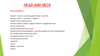 HEAD AND NECK
MUST TO READS*****
Parotid + thyroid + pituitary gland (must)- read fisrt
Foramen ovale + rotundum + magnum
Orbital fissure (superior+inf)
Internal auditory meatus +jogular foramen+ hypoglossal canal
Facian nerve(must)
Carotid sheath and sinus (must)
Parathyroid and submandibular ( read above gland first then these glands)
Ant+middle+post cranial fossa injury
Layrngeal inlet+air sinus (2020)
Frontonasal prominence
Labyrinth
Larynx
Middle + inner ear
Tongue
 