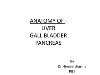 ANATOMY OF :
LIVER
GALL BLADDER
PANCREAS
By
Dr Himani sharma
PG I
 