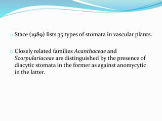o Stace (1989) lists 35 types of stomata in vascular plants.
o Closely related families Acanthaceae and
Scorpulariaceae are distinguished by the presence of
diacytic stomata in the former as against anomycytic
in the latter.
 