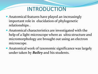 INTRODUCTION
 Anatomical features have played an increasingly
important role in elucidation of phylogenetic
relationships .
 Anatomical characteristics are investigated with the
help of a light microscope where as ultra structure and
micromorphology are brought out using an electron
microscope.
 Anatomical work of taxonomic significance was largely
under taken by Bailey and his students.
 