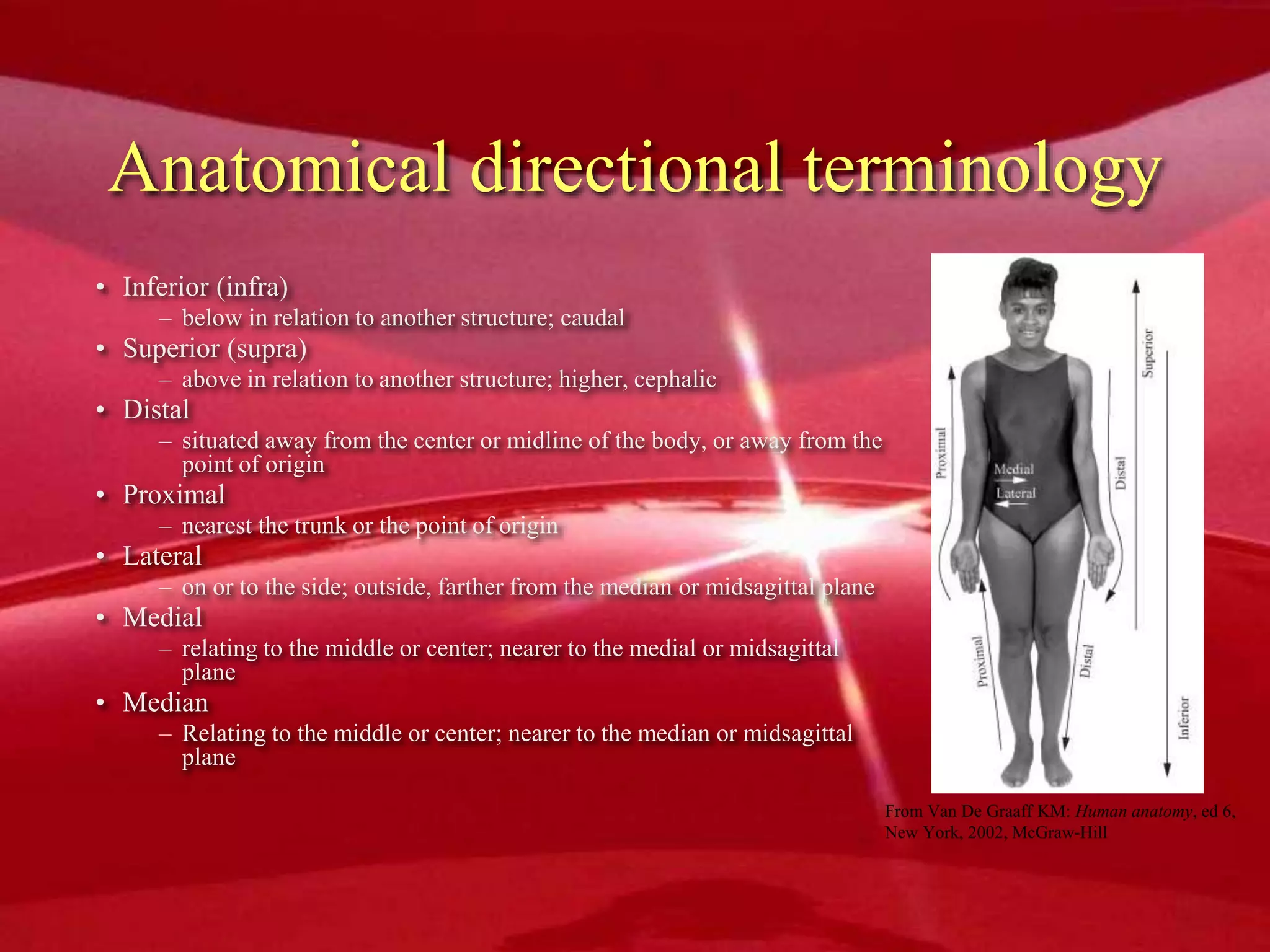 Anatomical directional terminology
• Inferior (infra)
– below in relation to another structure; caudal
• Superior (supra)
– above in relation to another structure; higher, cephalic
• Distal
– situated away from the center or midline of the body, or away from the
point of origin
• Proximal
– nearest the trunk or the point of origin
• Lateral
– on or to the side; outside, farther from the median or midsagittal plane
• Medial
– relating to the middle or center; nearer to the medial or midsagittal
plane
• Median
– Relating to the middle or center; nearer to the median or midsagittal
plane
From Van De Graaff KM: Human anatomy, ed 6,
New York, 2002, McGraw-Hill
 