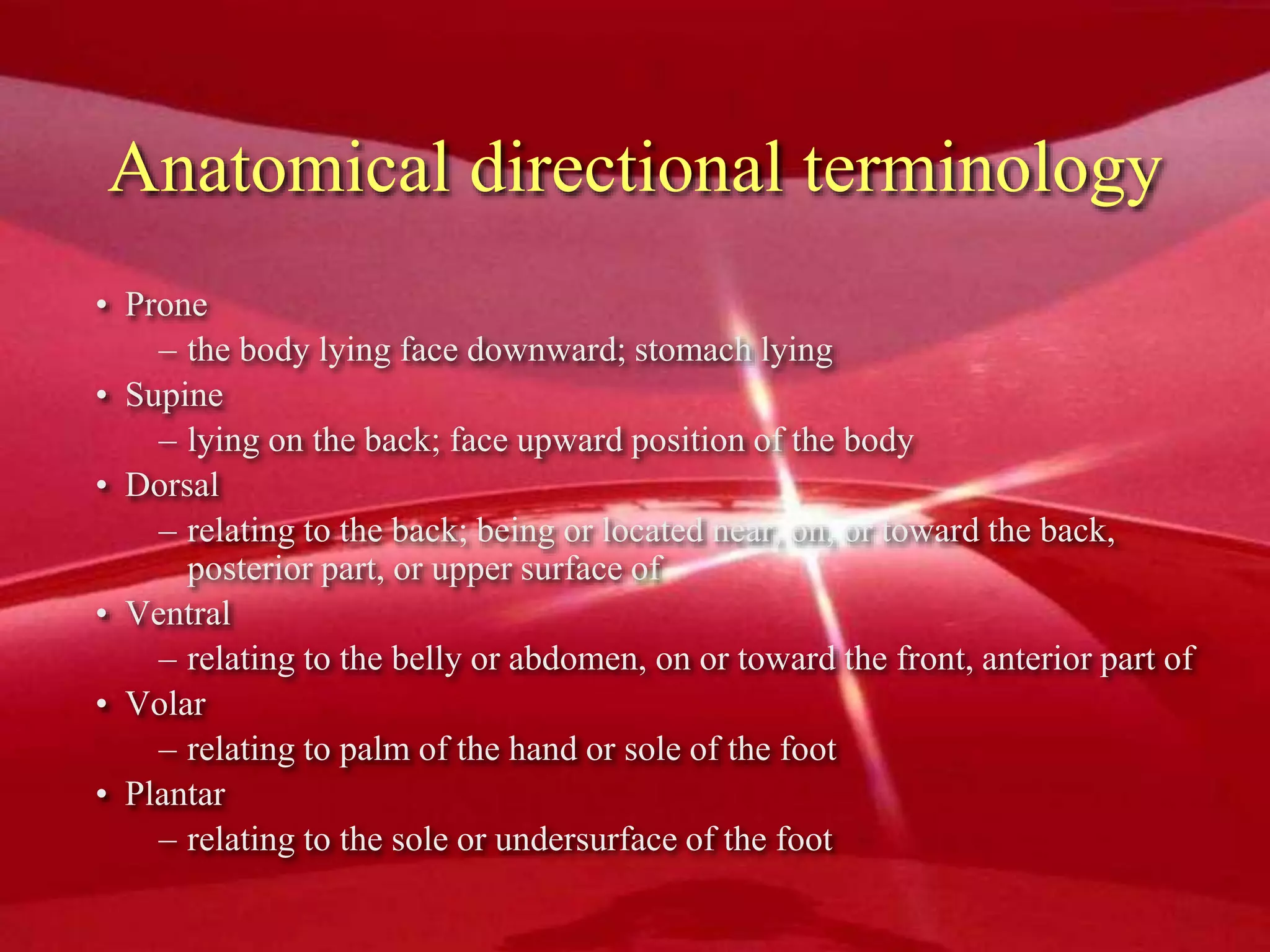 Anatomical directional terminology
• Prone
– the body lying face downward; stomach lying
• Supine
– lying on the back; face upward position of the body
• Dorsal
– relating to the back; being or located near, on, or toward the back,
posterior part, or upper surface of
• Ventral
– relating to the belly or abdomen, on or toward the front, anterior part of
• Volar
– relating to palm of the hand or sole of the foot
• Plantar
– relating to the sole or undersurface of the foot
 