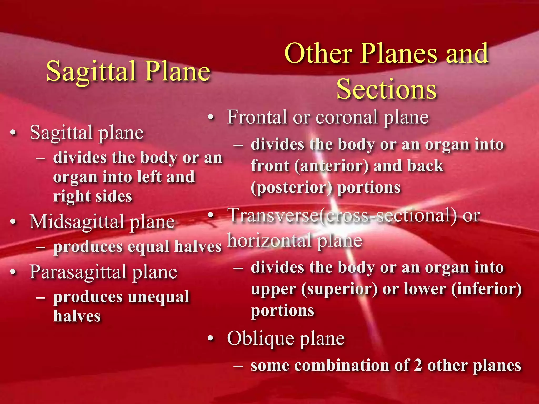 Sagittal Plane
• Sagittal plane
– divides the body or an
organ into left and
right sides
• Midsagittal plane
– produces equal halves
• Parasagittal plane
– produces unequal
halves
Other Planes and
Sections
• Frontal or coronal plane
– divides the body or an organ into
front (anterior) and back
(posterior) portions
• Transverse(cross-sectional) or
horizontal plane
– divides the body or an organ into
upper (superior) or lower (inferior)
portions
• Oblique plane
– some combination of 2 other planes
 