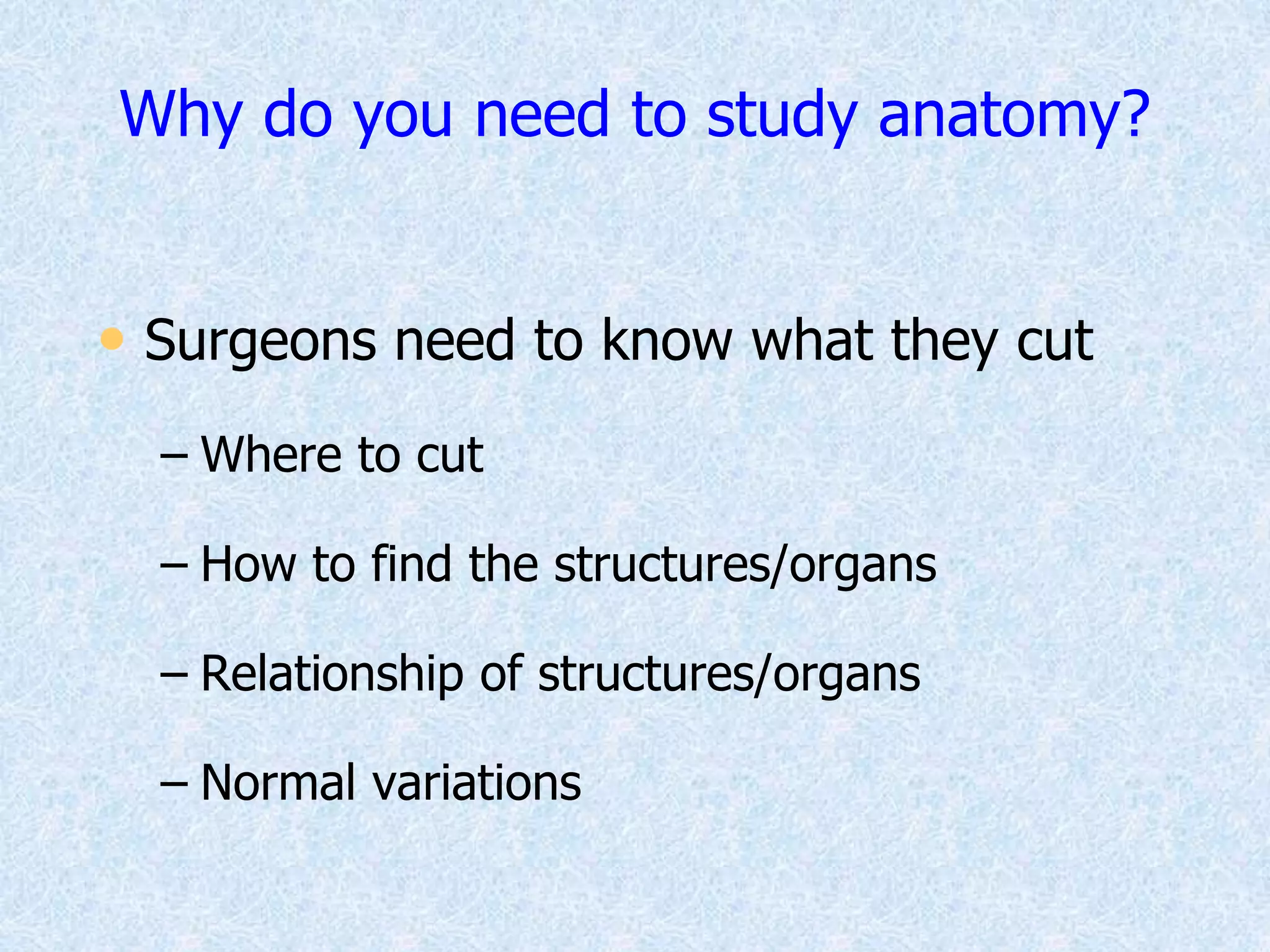 Why do you need to study anatomy?
• Surgeons need to know what they cut
– Where to cut
– How to find the structures/organs
– Relationship of structures/organs
– Normal variations
 