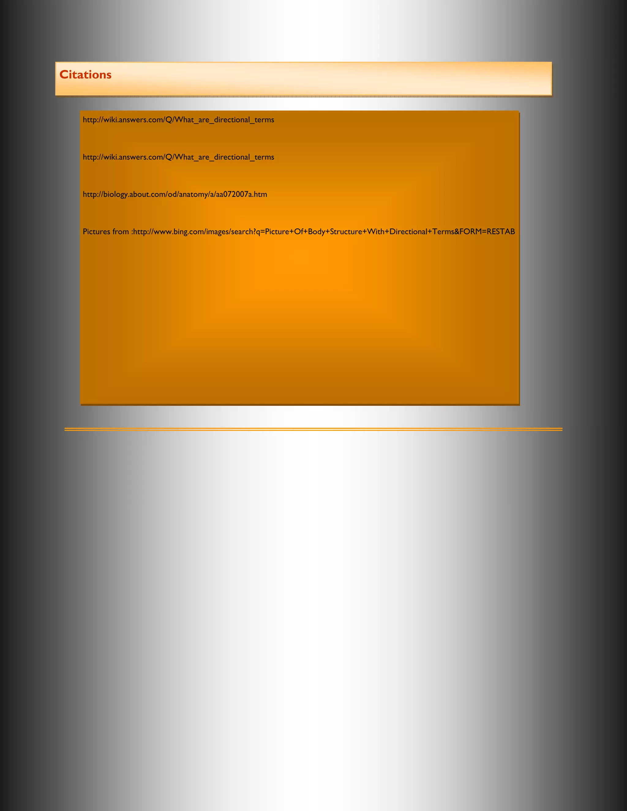 Citations


    http://wiki.answers.com/Q/What_are_directional_terms



    http://wiki.answers.com/Q/What_are_directional_terms



    http://biology.about.com/od/anatomy/a/aa072007a.htm



    Pictures from :http://www.bing.com/images/search?q=Picture+Of+Body+Structure+With+Directional+Terms&FORM=RESTAB
 