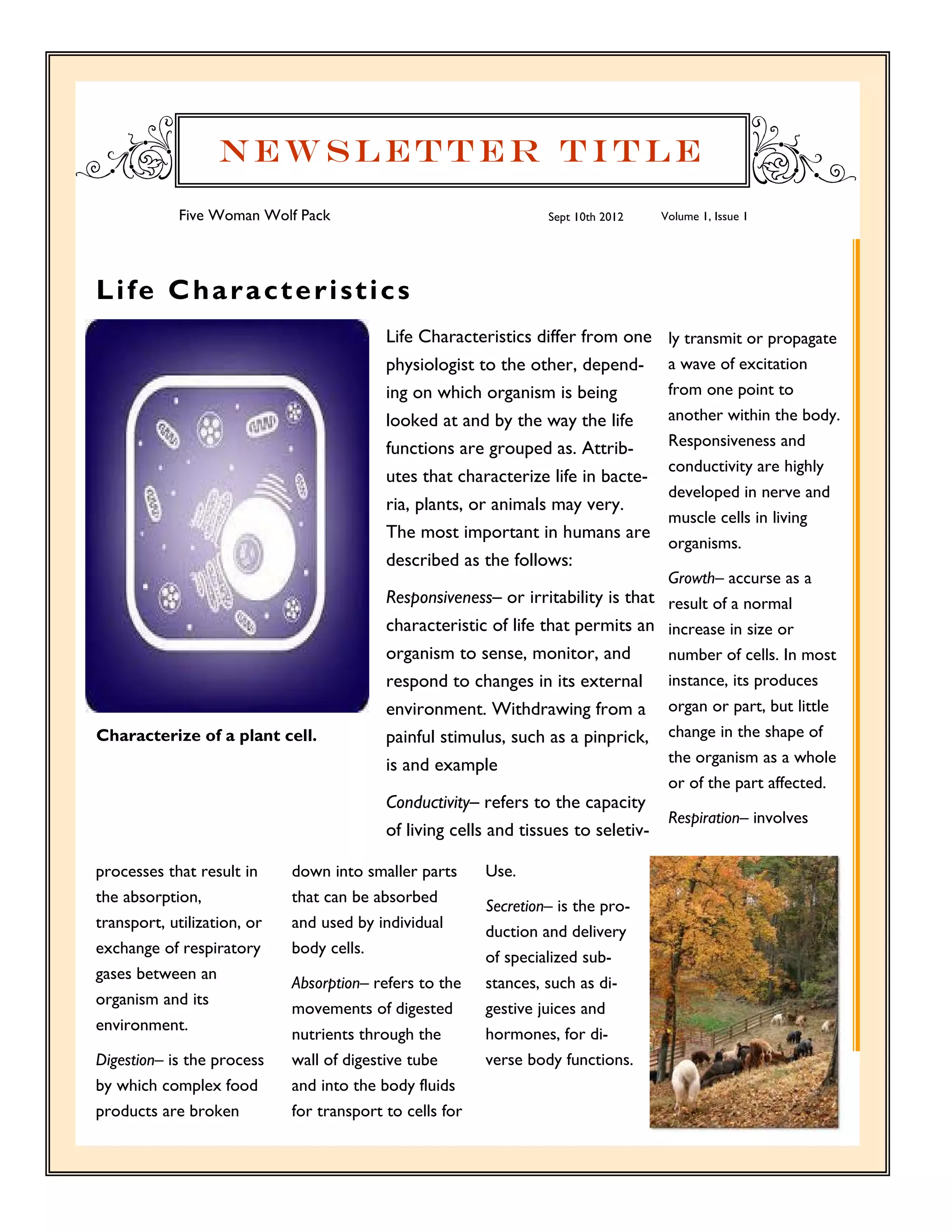 Newsletter Title
            Five Woman Wolf Pack                                   Sept 10th 2012    Volume 1, Issue 1




L i fe C h a r a c t e r i s t i c s
                                           Life Characteristics differ from one       ly transmit or propagate
                                           physiologist to the other, depend-         a wave of excitation
                                           ing on which organism is being             from one point to
                                           looked at and by the way the life          another within the body.
                                           functions are grouped as. Attrib-          Responsiveness and
                                                                                      conductivity are highly
                                           utes that characterize life in bacte-
                                                                                      developed in nerve and
                                           ria, plants, or animals may very.
                                                                                      muscle cells in living
                                           The most important in humans are
                                                                                      organisms.
                                           described as the follows:
                                                                                      Growth– accurse as a
                                           Responsiveness– or irritability is that result of a normal
                                           characteristic of life that permits an increase in size or
                                           organism to sense, monitor, and            number of cells. In most
                                           respond to changes in its external         instance, its produces
                                           environment. Withdrawing from a            organ or part, but little
Characterize of a plant cell.              painful stimulus, such as a pinprick,      change in the shape of
                                           is and example                             the organism as a whole
                                                                                      or of the part affected.
                                           Conductivity– refers to the capacity
                                                                                      Respiration– involves
                                           of living cells and tissues to seletiv-

processes that result in     down into smaller parts      Use.
the absorption,              that can be absorbed
                                                          Secretion– is the pro-
transport, utilization, or   and used by individual
                                                          duction and delivery
exchange of respiratory      body cells.
                                                          of specialized sub-
gases between an
                             Absorption– refers to the    stances, such as di-
organism and its
                             movements of digested        gestive juices and
environment.
                             nutrients through the        hormones, for di-
Digestion– is the process    wall of digestive tube       verse body functions.
by which complex food        and into the body fluids
products are broken          for transport to cells for
 