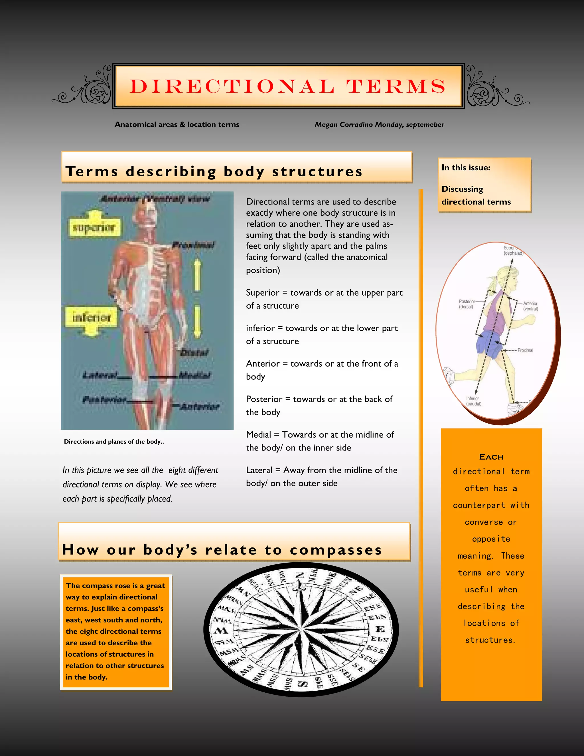 Directional Terms
                 Anatomical areas & location terms                    Megan Corradino Monday, septemeber




                                                                                                       In this issue:
Te r m s d e s c r i b i n g b o d y s t r u c t u r e s
                                                                                                       Discussing
                                                     Directional terms are used to describe            directional terms
                                                     exactly where one body structure is in
                                                     relation to another. They are used as-
                                                     suming that the body is standing with
                                                     feet only slightly apart and the palms
                                                     facing forward (called the anatomical
                                                     position)

                                                     Superior = towards or at the upper part
                                                     of a structure

                                                     inferior = towards or at the lower part
                                                     of a structure

                                                     Anterior = towards or at the front of a
                                                     body

                                                     Posterior = towards or at the back of
                                                     the body

                                                     Medial = Towards or at the midline of
Directions and planes of the body..
                                                     the body/ on the inner side
                                                                                                                   Each
In this picture we see all the eight different       Lateral = Away from the midline of the                m r et la n oi t ce r i d
directional terms on display. We see where           body/ on the outer side
                                                                                                              a s ah ne t f o
each part is specifically placed.
                                                                                                           h t iw tr a pr e tn u o c
                                                                                                              ro es r ev n o c
                                                                                                                 et i so p p o
H ow o u r b o d y ’s r e l a t e t o c o m p a s s e s                                                     es e hT .g n in a e m
                                                                                                            yr e v e ra sm r e t
The compass rose is a great
                                                                                                              ne h w l uf e s u
way to explain directional
terms. Just like a compass’s                                                                                eh t g n ib i rc s e d
east, west south and north,                                                                                   f o s no i ta c o l
the eight directional terms
are used to describe the                                                                                      .s e ru t cu r t s
locations of structures in
relation to other structures
in the body.
 