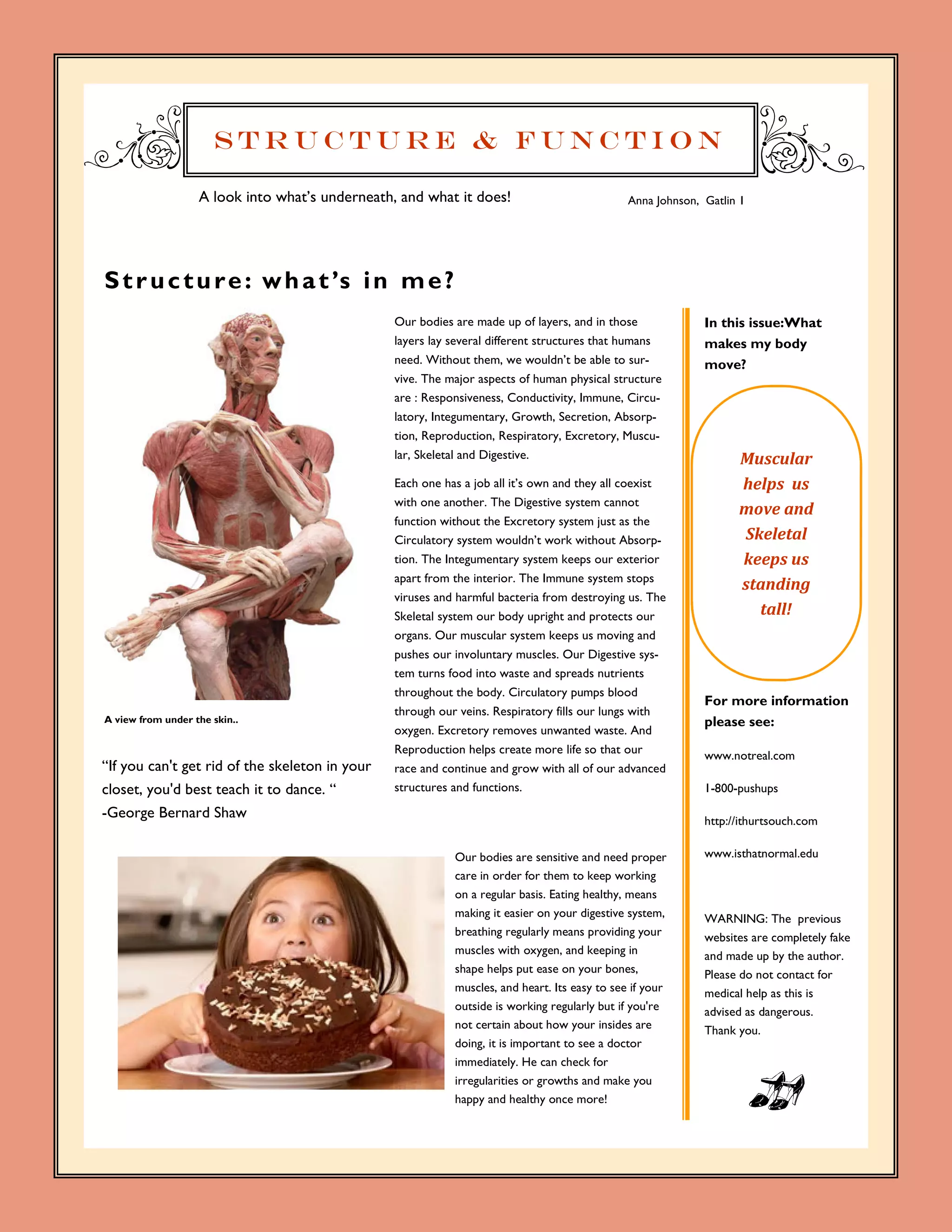 Structure & Function

                   A look into what’s underneath, and what it does!                            Anna Johnson, Gatlin 1




S t r u c t u r e : w h a t ’s i n m e ?
                                                 Our bodies are made up of layers, and in those              In this issue:What
                                                 layers lay several different structures that humans         makes my body
                                                 need. Without them, we wouldn’t be able to sur-             move?
                                                 vive. The major aspects of human physical structure
                                                 are : Responsiveness, Conductivity, Immune, Circu-
                                                 latory, Integumentary, Growth, Secretion, Absorp-
                                                 tion, Reproduction, Respiratory, Excretory, Muscu-
                                                 lar, Skeletal and Digestive.                                      Muscular		
                                                 Each one has a job all it’s own and they all coexist              helps		us	
                                                 with one another. The Digestive system cannot
                                                                                                                   move	and	
                                                 function without the Excretory system just as the
                                                 Circulatory system wouldn’t work without Absorp-                  Skeletal	
                                                 tion. The Integumentary system keeps our exterior                 keeps	us	
                                                 apart from the interior. The Immune system stops
                                                                                                                   standing	
                                                 viruses and harmful bacteria from destroying us. The
                                                 Skeletal system our body upright and protects our                   tall!	
                                                 organs. Our muscular system keeps us moving and
                                                 pushes our involuntary muscles. Our Digestive sys-
                                                 tem turns food into waste and spreads nutrients
                                                 throughout the body. Circulatory pumps blood
                                                                                                             For more information
                                                 through our veins. Respiratory fills our lungs with
A view from under the skin..                                                                                 please see:
                                                 oxygen. Excretory removes unwanted waste. And
                                                 Reproduction helps create more life so that our             www.notreal.com
“If you can't get rid of the skeleton in your    race and continue and grow with all of our advanced
closet, you'd best teach it to dance. “          structures and functions.                                   1-800-pushups

-George Bernard Shaw                                                                                         http://ithurtsouch.com

                                                            Our bodies are sensitive and need proper         www.isthatnormal.edu
                                                            care in order for them to keep working
                                                            on a regular basis. Eating healthy, means
                                                            making it easier on your digestive system,       WARNING: The previous
                                                            breathing regularly means providing your         websites are completely fake
                                                            muscles with oxygen, and keeping in              and made up by the author.
                                                            shape helps put ease on your bones,              Please do not contact for
                                                            muscles, and heart. Its easy to see if your      medical help as this is
                                                            outside is working regularly but if you're       advised as dangerous.
                                                            not certain about how your insides are           Thank you.
                                                            doing, it is important to see a doctor
                                                            immediately. He can check for
                                                            irregularities or growths and make you
                                                            happy and healthy once more!
 