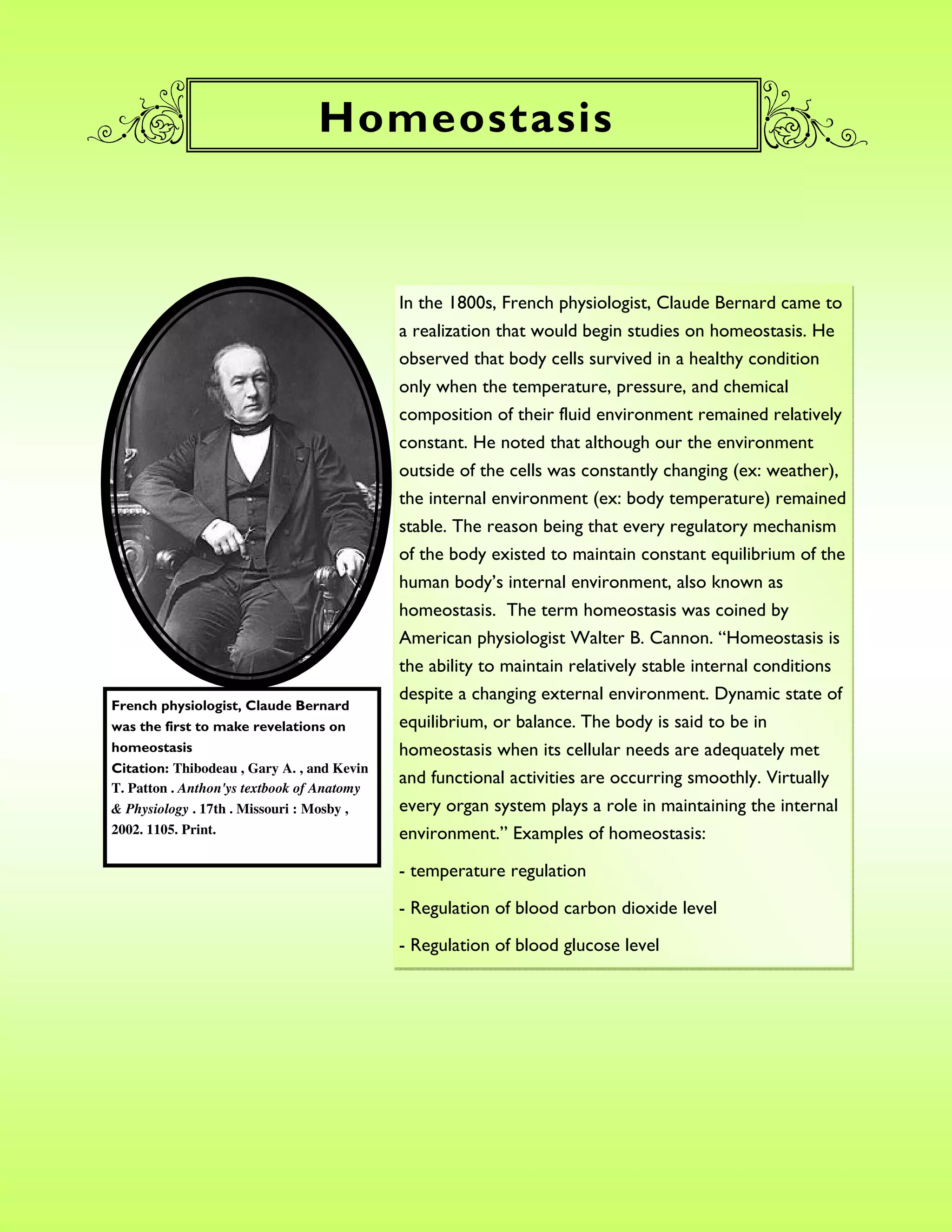 Homeostasis



                                            In the 1800s, French physiologist, Claude Bernard came to
                                            a realization that would begin studies on homeostasis. He
                                            observed that body cells survived in a healthy condition
                                            only when the temperature, pressure, and chemical
                                            composition of their fluid environment remained relatively
                                            constant. He noted that although our the environment
                                            outside of the cells was constantly changing (ex: weather),
                                            the internal environment (ex: body temperature) remained
                                            stable. The reason being that every regulatory mechanism
                                            of the body existed to maintain constant equilibrium of the
                                            human body’s internal environment, also known as
                                            homeostasis. The term homeostasis was coined by
                                            American physiologist Walter B. Cannon. “Homeostasis is
                                            the ability to maintain relatively stable internal conditions
                                            despite a changing external environment. Dynamic state of
French physiologist, Claude Bernard
was the first to make revelations on        equilibrium, or balance. The body is said to be in
homeostasis                                 homeostasis when its cellular needs are adequately met
Citation: Thibodeau , Gary A. , and Kevin
                                            and functional activities are occurring smoothly. Virtually
T. Patton . Anthon'ys textbook of Anatomy
& Physiology . 17th . Missouri : Mosby ,    every organ system plays a role in maintaining the internal
2002. 1105. Print.                          environment.” Examples of homeostasis:

                                            - temperature regulation

                                            - Regulation of blood carbon dioxide level
                                            - Regulation of blood glucose level
 