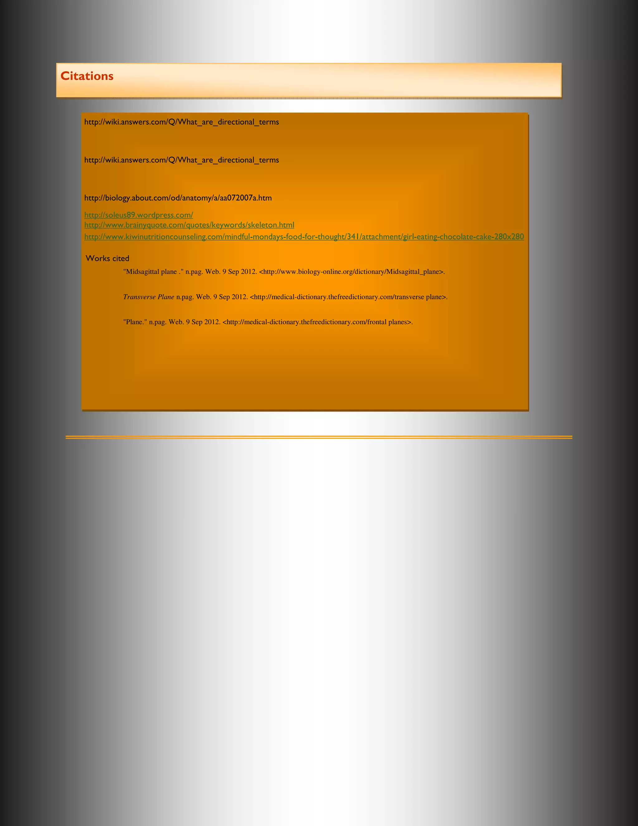 Citations


    http://wiki.answers.com/Q/What_are_directional_terms



    http://wiki.answers.com/Q/What_are_directional_terms



    http://biology.about.com/od/anatomy/a/aa072007a.htm

    http://soleus89.wordpress.com/
    http://www.brainyquote.com/quotes/keywords/skeleton.html
    http://www.kiwinutritioncounseling.com/mindful-mondays-food-for-thought/341/attachment/girl-eating-chocolate-cake-280x280

    Works cited
              "Midsagittal plane ." n.pag. Web. 9 Sep 2012. <http://www.biology-online.org/dictionary/Midsagittal_plane>.


              Transverse Plane n.pag. Web. 9 Sep 2012. <http://medical-dictionary.thefreedictionary.com/transverse plane>.


              "Plane." n.pag. Web. 9 Sep 2012. <http://medical-dictionary.thefreedictionary.com/frontal planes>.
 