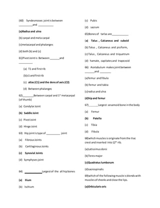 (60) Syndesmoses jointisbetween
__________and ___________
(a)Radiusand ulna
(b) carpal andmeta carpal
(c)metacarpal andphalanges
(d) both(b) and (c)
61)PivotJointis Between _______and
__________
(a) T1 and firstrib
(b)c1 andfirstrib
(c) atlas (C1) and the densof axis (C2)
(d) Betweenphalanges
62)________Between carpal and 1st
metacarpal
(of thumb)
(a) CondylarJoint
(b) Saddle Joint
(c) PivotJoint
(d) Hinge Joint
63) Hipjointistype of __________ joint
(a) FibrousJoints
(b) CartilaginousJoints
(c) Synovial Joints
(d) Symphyses joint
64) ____Largestof the all hipbones
(a) Ilium
(b) Ischium
(c) Pubis
(d) sacrum
65)Bonesof tarlas are____________
(a) Talus , Calcaneus and cuboid
(b) Talus , Calcaneus and pisiform,
(c) Talus , Calcaneus and triquetrum
(d) hamate, capitatesand trapezoid
66) Acetabulum makesjointbetween
_______and ________
(a)femur andfibula
(b) femur and tabia
(c)radiusandulna
(d)hipand femur
67)_______Largest sesamoidbone inthe body
(a) Femur
(b) Patella
(c) Tibia
(d) Fibula
68)whichmusclesisoriginate fromthe iliac
crest andinserted into12th
rib.
(a)Latissimusdorsi
(b)Teresmajor
(c)Quadratus lumborum
(d)sacrospinalis
69)whichof the followingmuscle isblendswith
musclesof cheeksandclose the lips.
(a)Orbicularisoris
 
