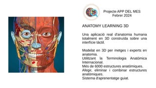 Projecte APP DEL MES
Febrer 2024
ANATOMY LEARNING 3D
Una aplicació real d'anatomia humana
totalment en 3D construïda sobre una
interfície tàctil.
Modelat en 3D per metges i experts en
anatomia.
Utilitzant la Terminologia Anatòmica
Internacional.
Més de 6000 estructures anatòmiques.
Afegir, eliminar i combinar estructures
anatòmiques.
Sistema d'aprenentatge guiat.
​
 