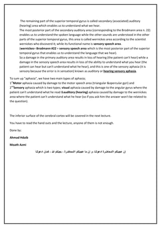 The remaining part of the superior temporal gyrus is called secondary (associated) auditory
(hearing) area which enables us to understand what we hear.
The most posterior part of the secondary auditory area (corresponding to the Brodmann area n. 22)
enables us to understand the spoken language while the other sounds are understood in the other
parts of the superior temporal gyrus, this area is called wernickes area according to the scientist
wernickes who discoverd it; while its functional name is sensory speech area.
(wernickes= Brodmann #22 = sensory speech area which is the most posterior part of the superior
temporal gyrus that enables us to understand the language that we hear).
So a damage in the primary auditory area results in loss of hearing (the patient can't hear) while a
damage in the sensory speech area results in loss of the ability to understand what you hear (the
patient can hear but can't understand what he hear), and this is one of the sensory aphasia (it is
sensory because the error is in sensation) known as auditory or hearing sensory aphasia.
To sum up "aphasia", we have two main types of aphasia;
1stMotor aphasia caused by damage to the motor speech area (triangular &opercular gyri) and
2ndSensory aphasia which is two types; visual aphasia caused by damage to the angular gyrus where the
patient can't understand what he read &auditory (hearing) aphasia caused by damage to the wernickes
area where the patient can't understand what he hear (so if you ask him the answer won't be related to
the question).

The inferior surface of the cerebral cortex will be covered in the next lecture.
You have to read the hand outs and the lecture, anyone of them is not enough.
Done by:
Ahmad Hdaib
Moath Azmi
‫إن عجبتكم االمحاضرة ادعولنا، و إن ما عجبتكم االمحاضرة ، بعينكم هللا ، كمان ادعولنا‬

 